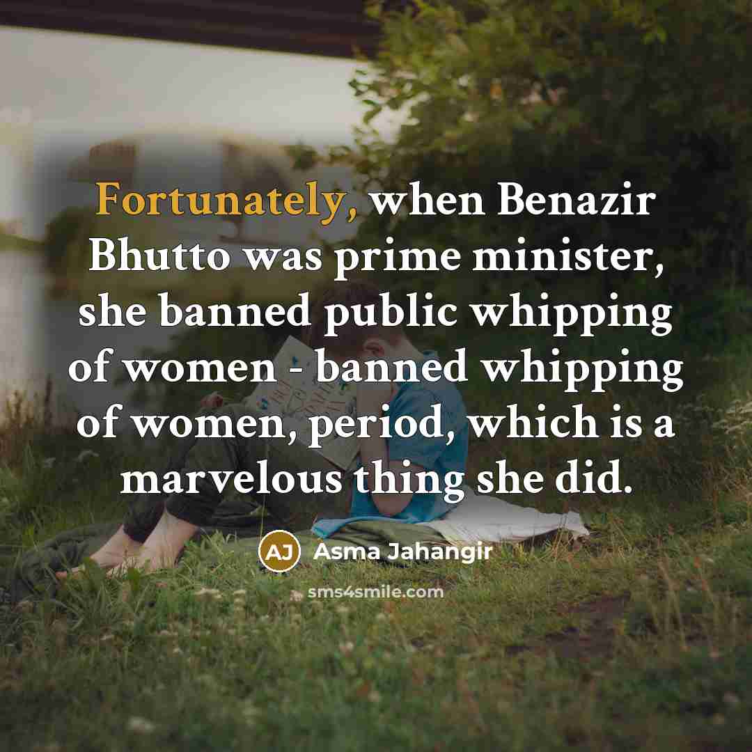 “Fortunately, when Benazir Bhutto was prime minister, she banned public whipping of women - banned whipping of women, period, which is a marvelous thing she did.” quote by Asma Jahangir