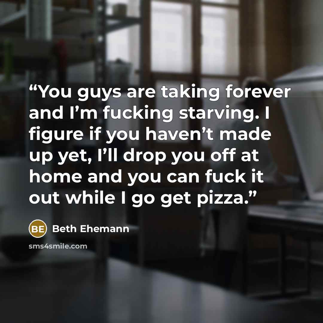 “You guys are taking forever and I’m fucking starving. I figure if you haven’t made up yet, I’ll drop you off at home and you can fuck it out while I go get pizza.” quote by Beth Ehemann