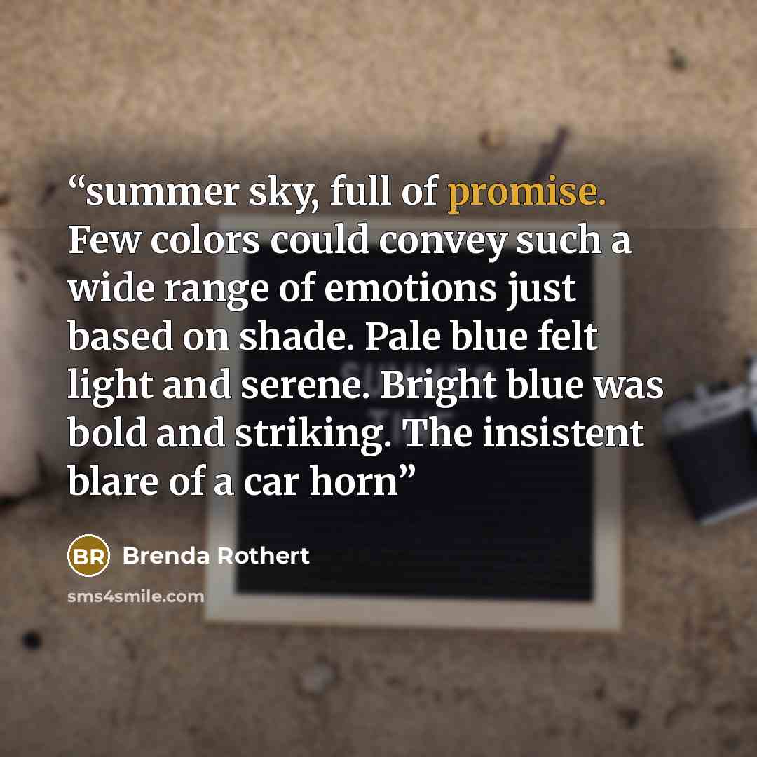 “summer sky, full of promise. Few colors could convey such a wide range of emotions just based on shade. Pale blue felt light and serene. Bright blue was bold and striking. The insistent blare of a car horn” quote by Brenda Rothert
