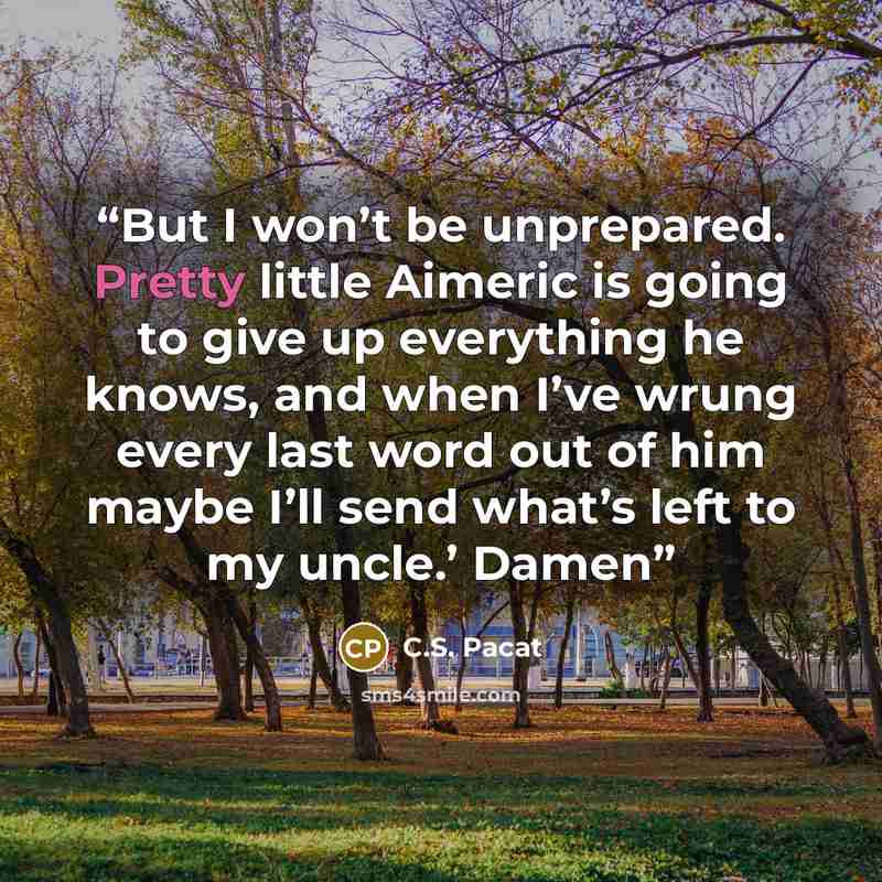 “But I won’t be unprepared. Pretty little Aimeric is going to give up everything he knows, and when I’ve wrung every last word out of him maybe I’ll send what’s left to my uncle.’ Damen” quote by C.S. Pacat