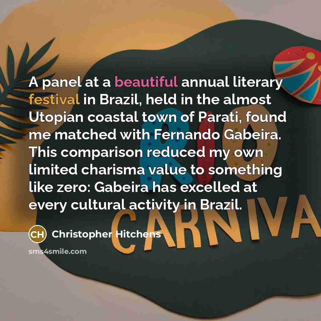“A panel at a beautiful annual literary festival in Brazil, held in the almost Utopian coastal town of Parati, found me matched with Fernando Gabeira. This comparison reduced my own limited charisma value to something like zero: Gabeira has excelled at every cultural activity in Brazil.” quote by Christopher Hitchens