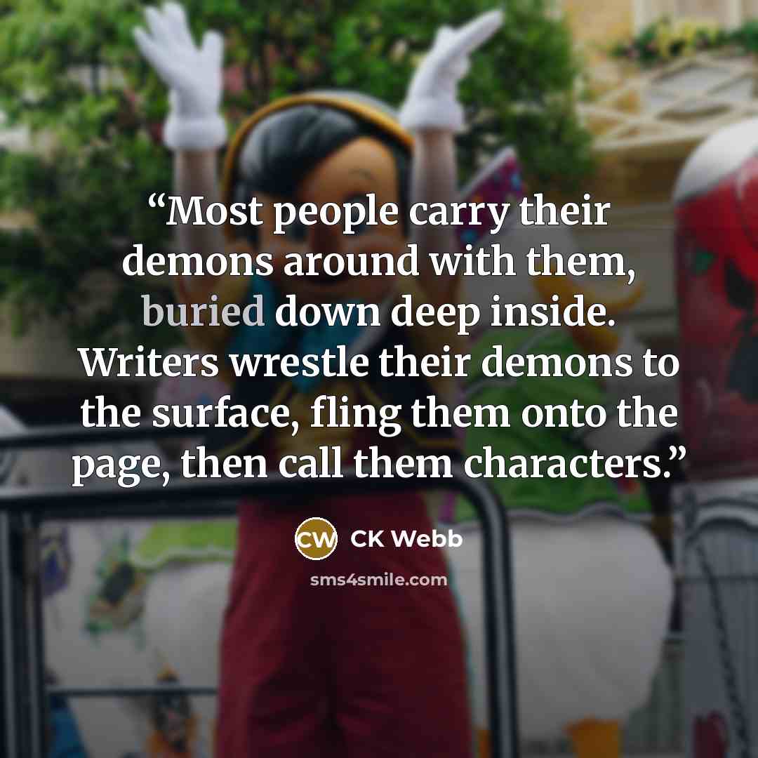 “Most people carry their demons around with them, buried down deep inside. Writers wrestle their demons to the surface, fling them onto the page, then call them characters.” quote by CK Webb