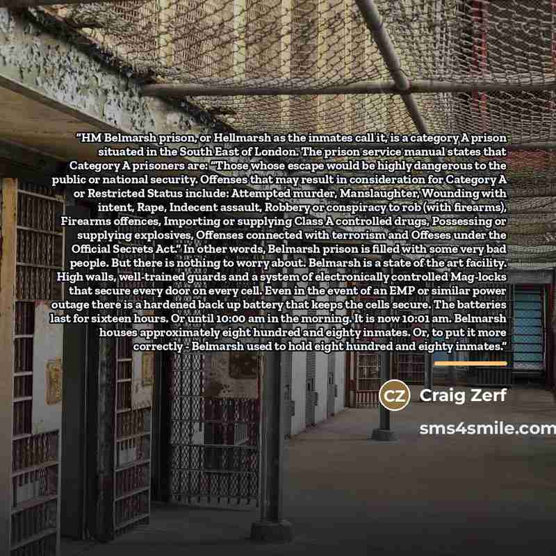 “HM Belmarsh prison, or Hellmarsh as the inmates call it, is a category A prison situated in the South East of London. The prison service manual states that Category A prisoners are: “Those whose escape would be highly dangerous to the public or national security. Offenses that may result in…” quote by Anonymous