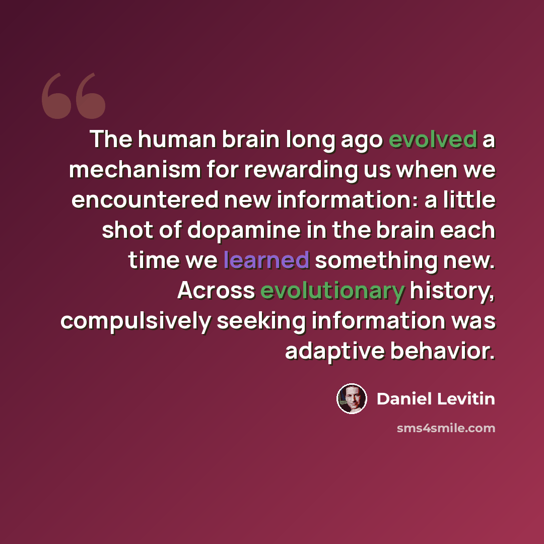 “The human brain long ago evolved a mechanism for rewarding us when we encountered new information: a little shot of dopamine in the brain each time we learned something new. Across evolutionary history, compulsively seeking information was adaptive behavior.” quote by Daniel Levitin