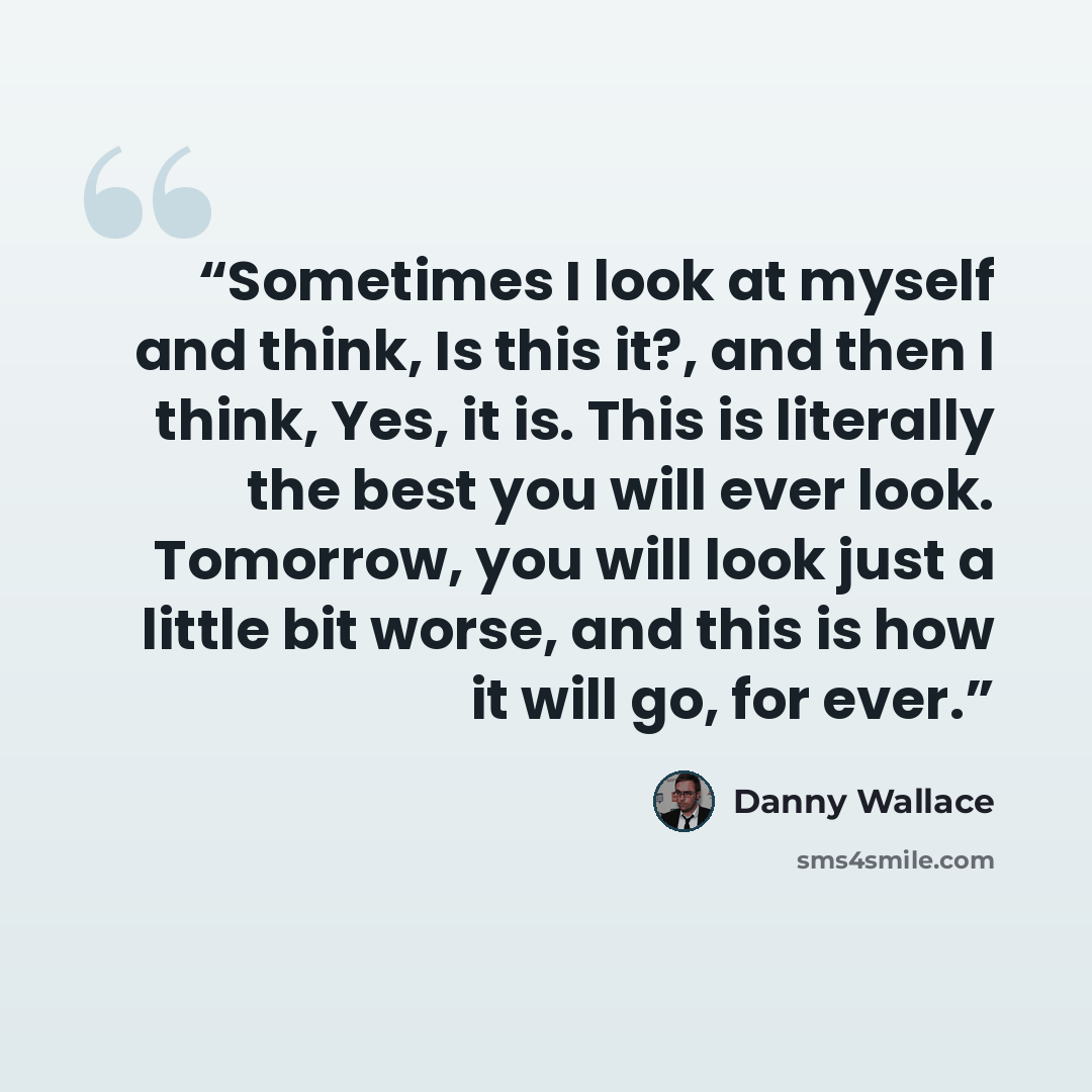 “Sometimes I look at myself and think, Is this it?, and then I think, Yes, it is. This is literally the best you will ever look. Tomorrow, you will look just a little bit worse, and this is how it will go, for ever.” quote by Danny Wallace