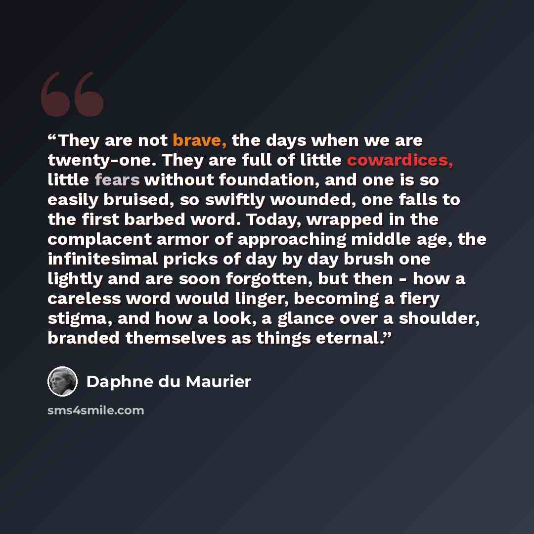 “They are not brave, the days when we are twenty-one. They are full of little cowardices, little fears without foundation, and one is so easily bruised, so swiftly wounded, one falls to the first barbed word. Today, wrapped in the complacent armor of approaching middle age, the infinitesimal pricks…” quote by Daphne du Maurier
