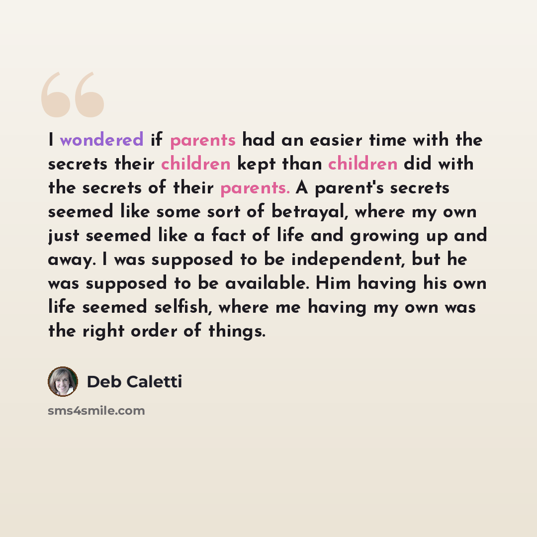 “I wondered if parents had an easier time with the secrets their children kept than children did with the secrets of their parents. A parent's secrets seemed like some sort of betrayal, where my own just seemed like a fact of life and growing up and away. I was supposed to be independent, but he…” quote by Deb Caletti