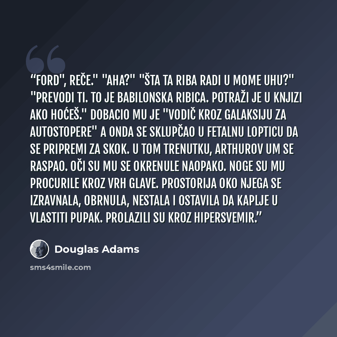 “Ford", reče." "Aha?" "Šta ta riba radi u mome uhu?" "Prevodi ti. To je babilonska ribica. Potraži je u knjizi ako hoćeš." Dobacio mu je "Vodič kroz galaksiju za autostopere" a onda se sklupčao u fetalnu lopticu da se pripremi za skok. U tom trenutku, Arthurov um se raspao. Oči su mu se okrenule…” quote by Douglas Adams