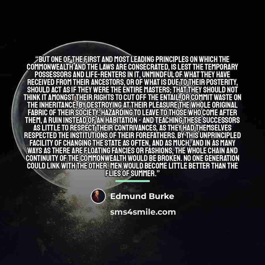 “But one of the first and most leading principles on which the commonwealth and the laws are consecrated, is lest the temporary possessors and life-renters in it, unmindful of what they have received from their ancestors, or of what is due to their posterity, should act as if they were the entire…” quote by Edmund Burke