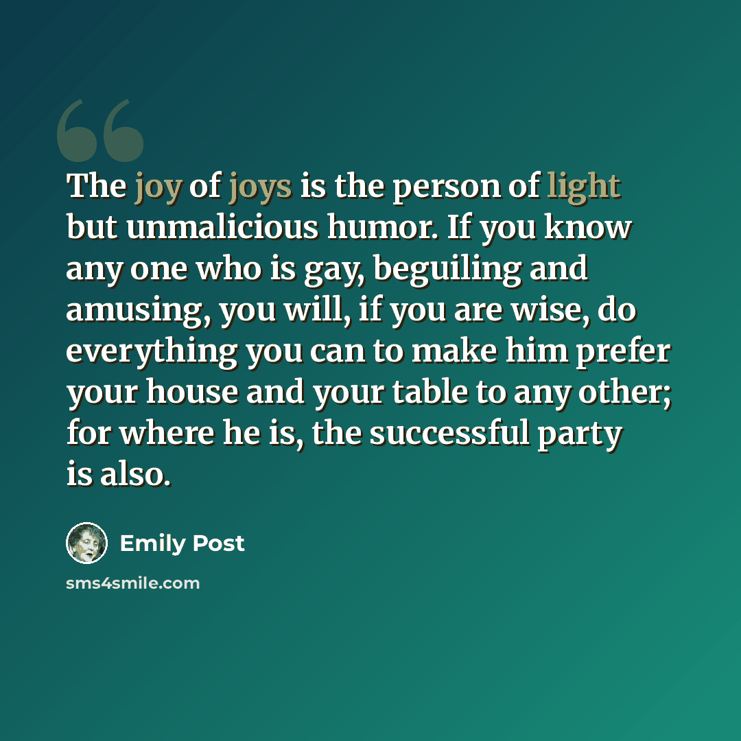 “The joy of joys is the person of light but unmalicious humor. If you know any one who is gay, beguiling and amusing, you will, if you are wise, do everything you can to make him prefer your house and your table to any other; for where he is, the successful party is also.” quote by Emily Post