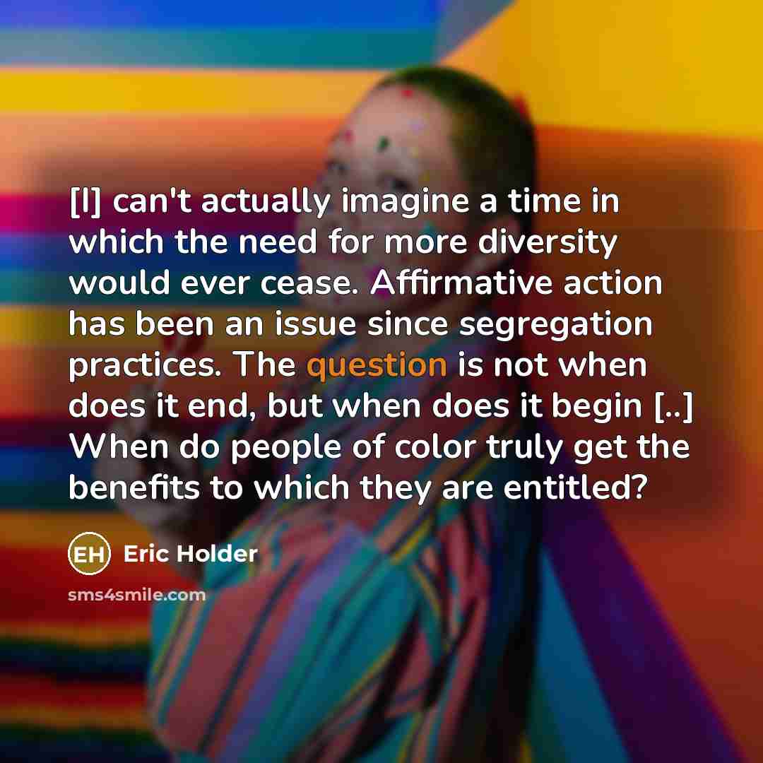 “[I] can't actually imagine a time in which the need for more diversity would ever cease. Affirmative action has been an issue since segregation practices. The question is not when does it end, but when does it begin [..] When do people of color truly get the benefits to which they are entitled?” quote by Eric Holder