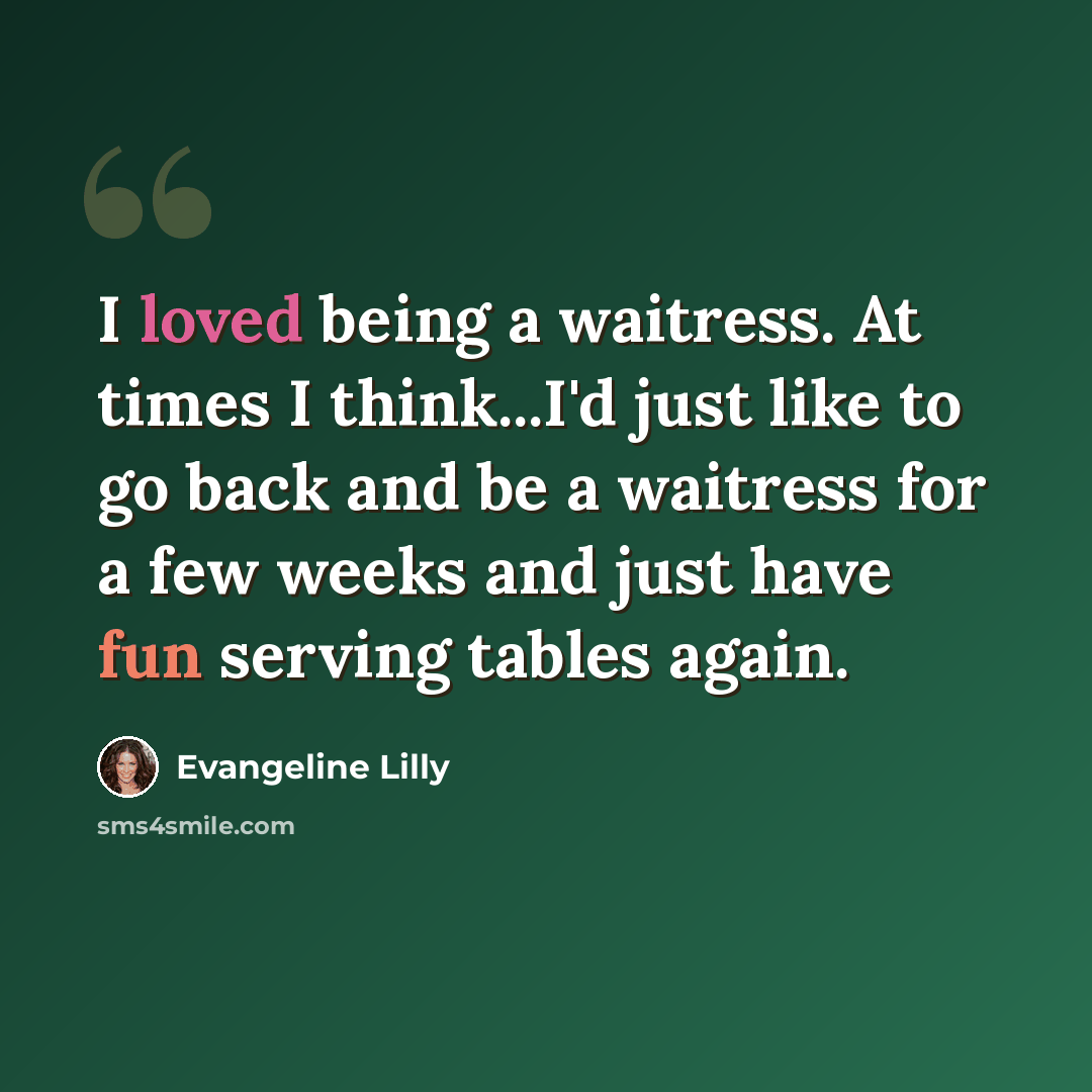 “I loved being a waitress. At times I think...I'd just like to go back and be a waitress for a few weeks and just have fun serving tables again.” quote by Evangeline Lilly