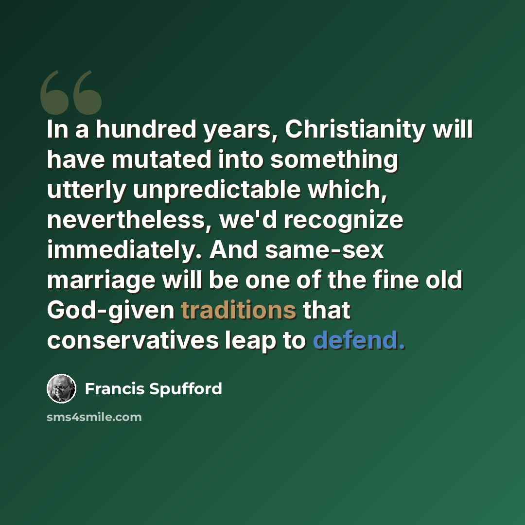 “In a hundred years, Christianity will have mutated into something utterly unpredictable which, nevertheless, we'd recognize immediately. And same-sex marriage will be one of the fine old God-given traditions that conservatives leap to defend.” quote by Francis Spufford