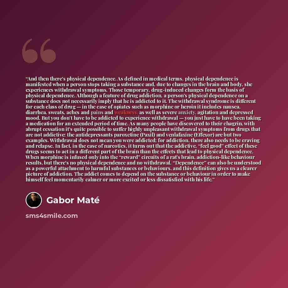 “And then there’s physical dependence. As defined in medical terms, physical dependence is manifested when a person stops taking a substance and, due to changes in the brain and body, she experiences withdrawal symptoms. Those temporary, drug-induced changes form the basis of physical dependence…” quote by Gabor Maté