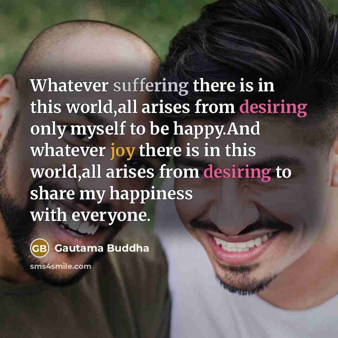 “Whatever suffering there is in this world,all arises from desiring only myself to be happy.And whatever joy there is in this world,all arises from desiring to share my happiness with everyone.” quote by Gautama Buddha