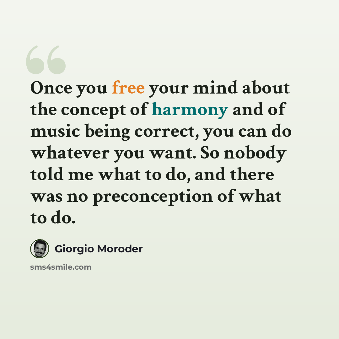“Once you free your mind about the concept of harmony and of music being correct, you can do whatever you want. So nobody told me what to do, and there was no preconception of what to do.” quote by Giorgio Moroder
