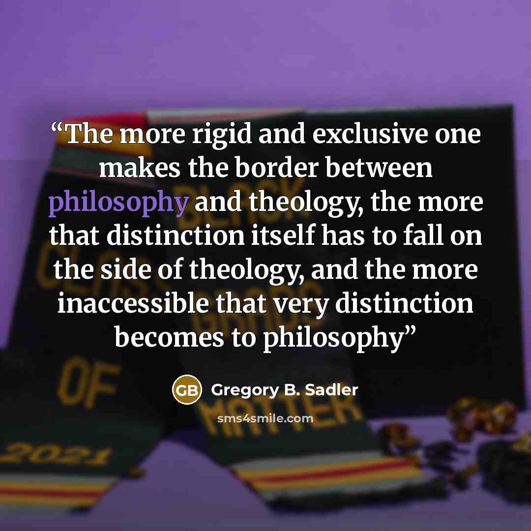 “The more rigid and exclusive one makes the border between philosophy and theology, the more that distinction itself has to fall on the side of theology, and the more inaccessible that very distinction becomes to philosophy” quote by Gregory B. Sadler