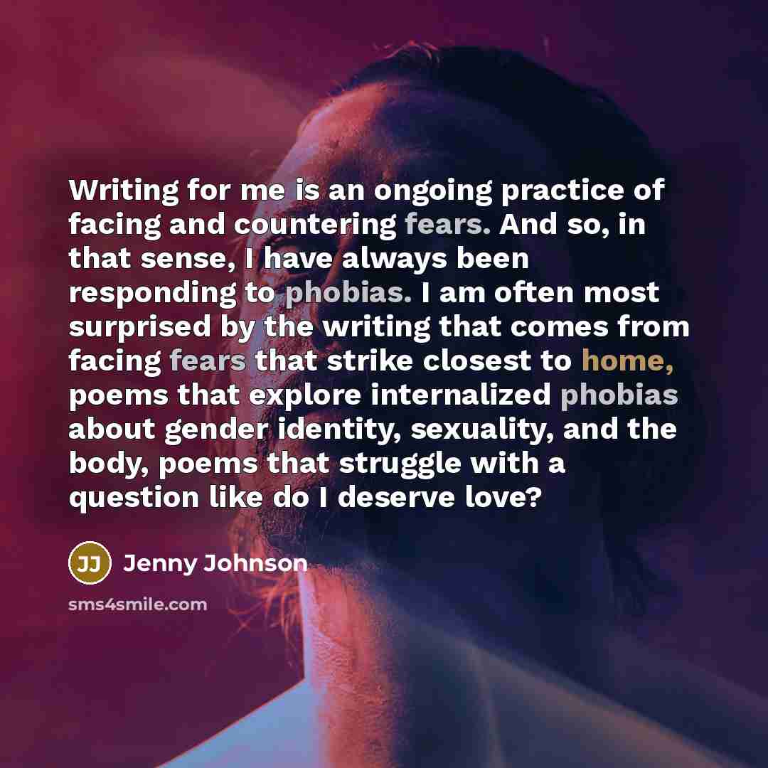 “Writing for me is an ongoing practice of facing and countering fears. And so, in that sense, I have always been responding to phobias. I am often most surprised by the writing that comes from facing fears that strike closest to home, poems that explore internalized phobias about gender identity…” quote by Jenny Johnson