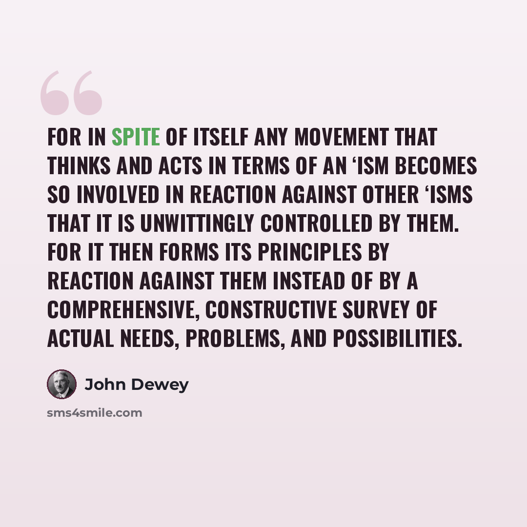 “For in spite of itself any movement that thinks and acts in terms of an ‘ism becomes so involved in reaction against other ‘isms that it is unwittingly controlled by them. For it then forms its principles by reaction against them instead of by a comprehensive, constructive survey of actual needs…” quote by John Dewey