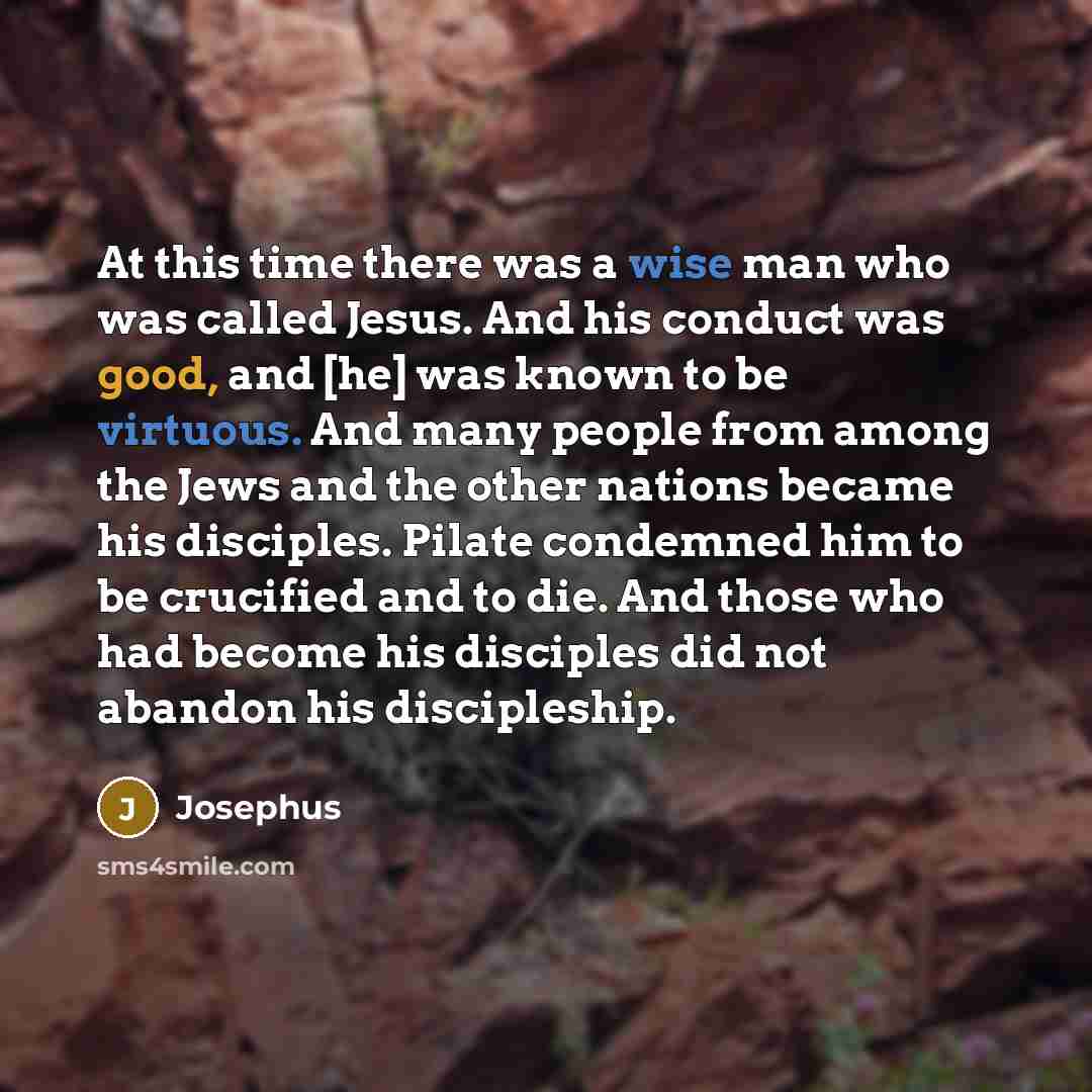 “At this time there was a wise man who was called Jesus. And his conduct was good, and [he] was known to be virtuous. And many people from among the Jews and the other nations became his disciples. Pilate condemned him to be crucified and to die. And those who had become his disciples did not…” quote by Josephus