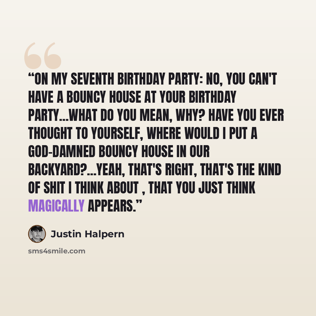 “On my seventh birthday party: No, you can't have a bouncy house at your birthday party...What do you mean, why? Have you ever thought to yourself, where would I put a god-damned bouncy house in our backyard?...Yeah, that's right, that's the kind of shit I think about , that you just think…” quote by Justin Halpern