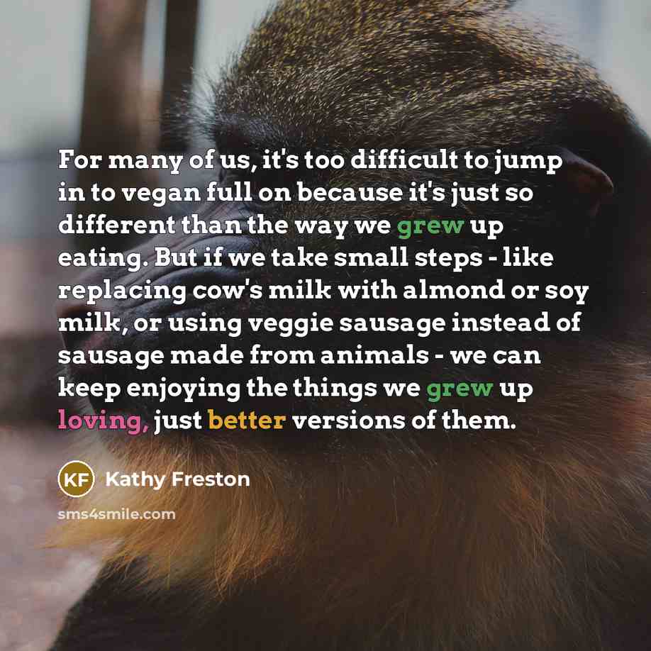 “For many of us, it's too difficult to jump in to vegan full on because it's just so different than the way we grew up eating. But if we take small steps - like replacing cow's milk with almond or soy milk, or using veggie sausage instead of sausage made from animals - we can keep enjoying the…” quote by Kathy Freston
