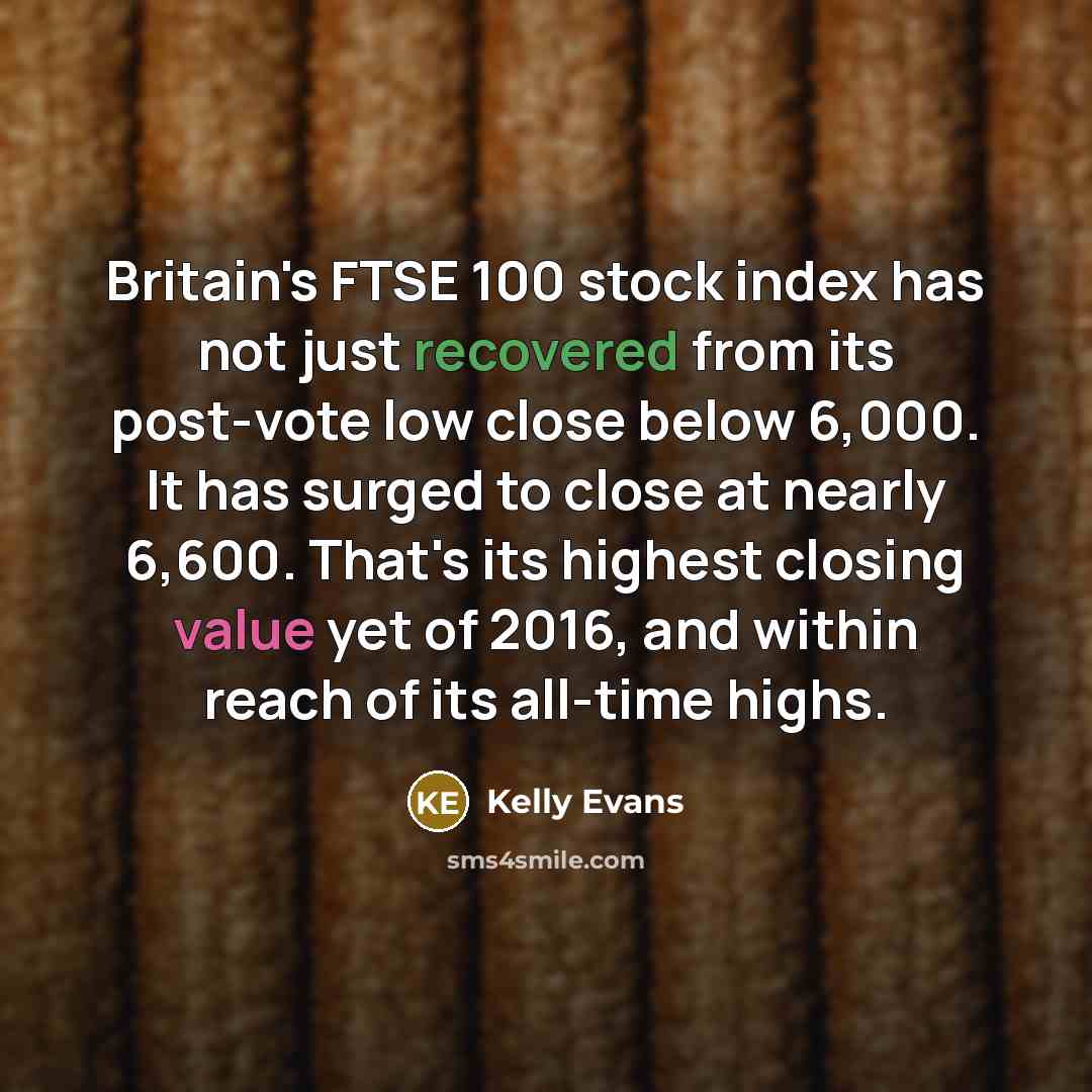 “Britain's FTSE 100 stock index has not just recovered from its post-vote low close below 6,000. It has surged to close at nearly 6,600. That's its highest closing value yet of 2016, and within reach of its all-time highs.” quote by Kelly Evans
