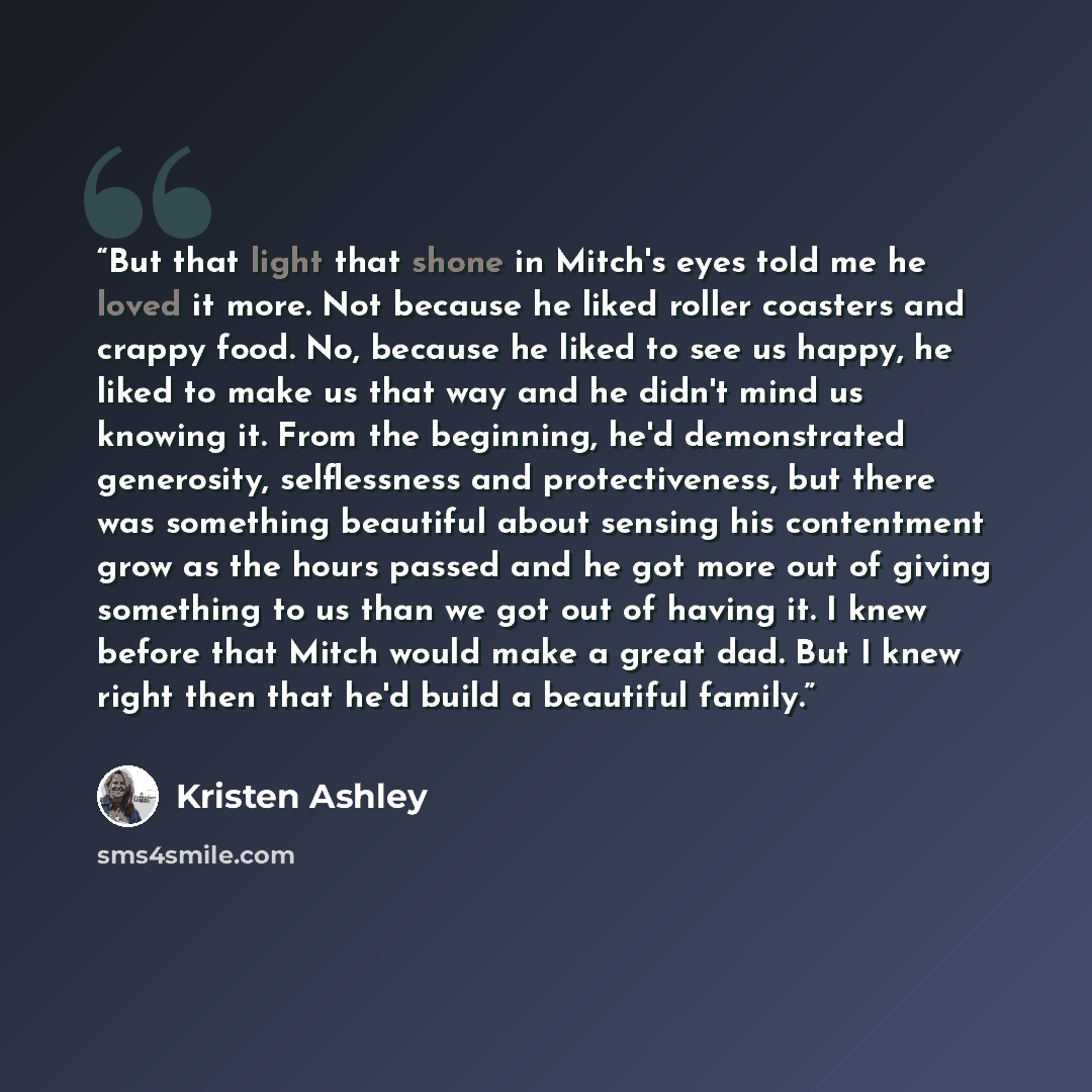 “But that light that shone in Mitch's eyes told me he loved it more. Not because he liked roller coasters and crappy food. No, because he liked to see us happy, he liked to make us that way and he didn't mind us knowing it. From the beginning, he'd demonstrated generosity, selflessness and…” quote by Kristen Ashley