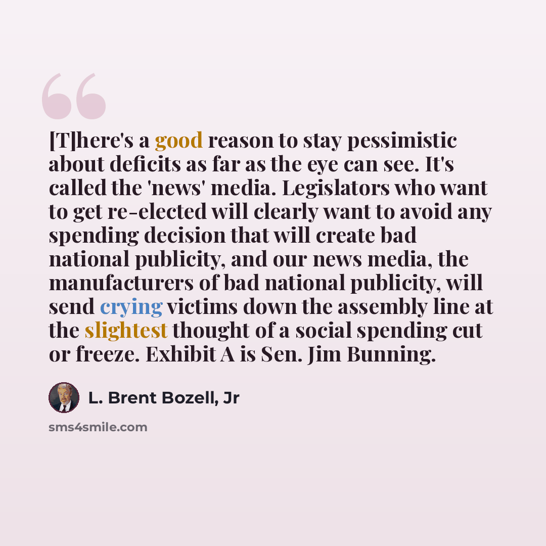 “[T]here's a good reason to stay pessimistic about deficits as far as the eye can see. It's called the 'news' media. Legislators who want to get re-elected will clearly want to avoid any spending decision that will create bad national publicity, and our news media, the manufacturers of bad national…” quote by L. Brent Bozell, Jr