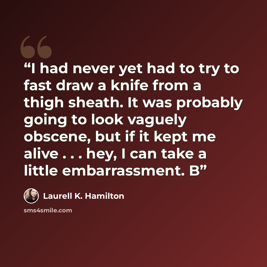 “I had never yet had to try to fast draw a knife from a thigh sheath. It was probably going to look vaguely obscene, but if it kept me alive . . . hey, I can take a little embarrassment. B” quote by Laurell K. Hamilton