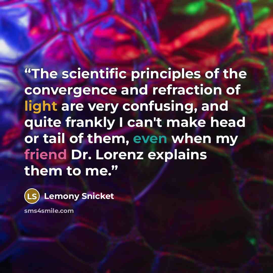 “The scientific principles of the convergence and refraction of light are very confusing, and quite frankly I can't make head or tail of them, even when my friend Dr. Lorenz explains them to me.” quote by Lemony Snicket