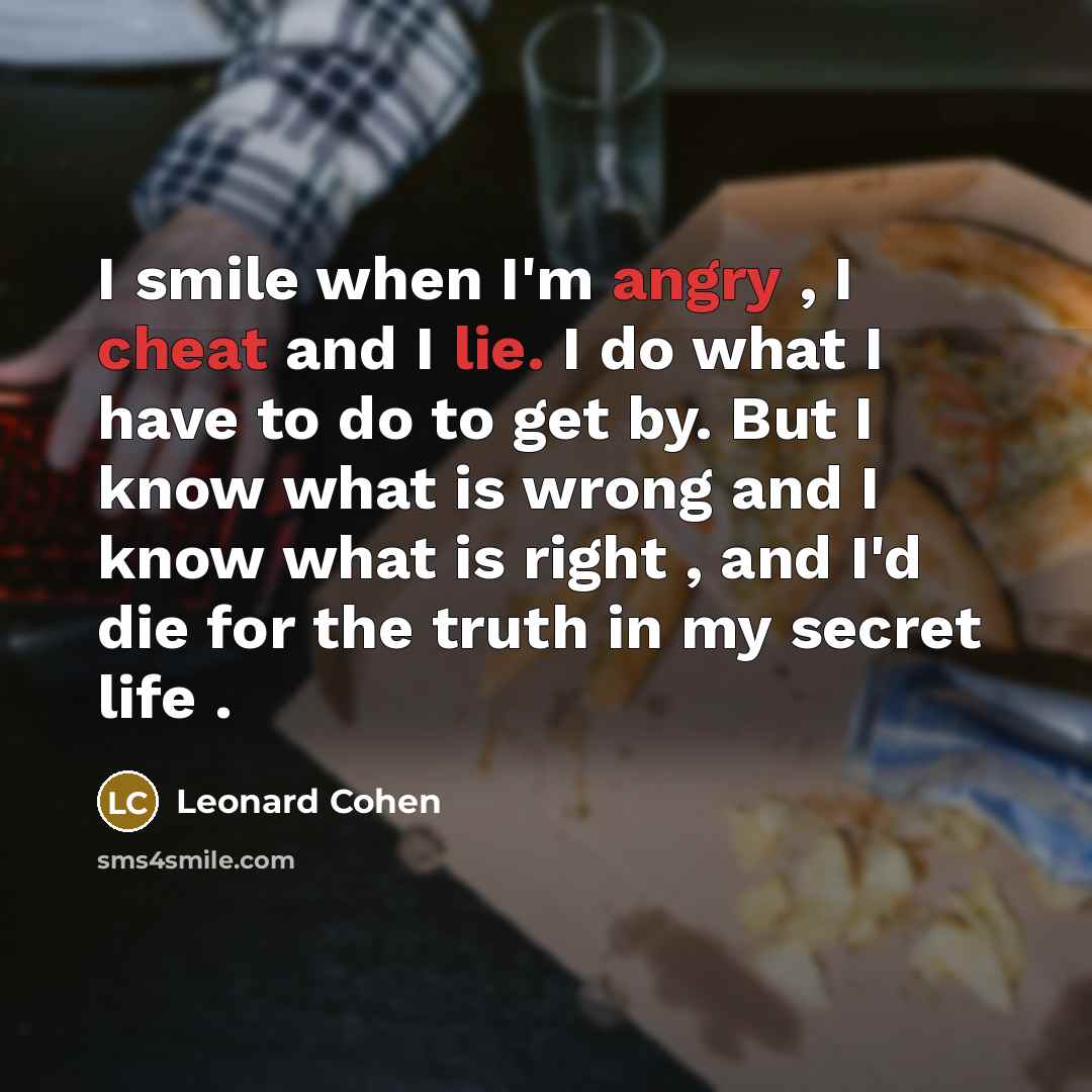 “I smile when I'm angry , I cheat and I lie. I do what I have to do to get by. But I know what is wrong and I know what is right , and I'd die for the truth in my secret life .” quote by Leonard Cohen