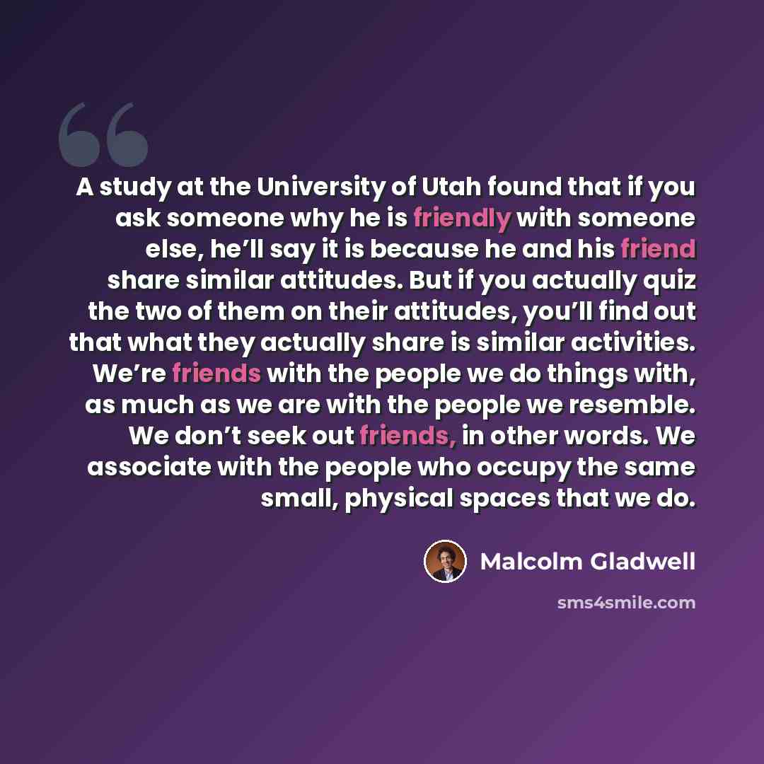 “A study at the University of Utah found that if you ask someone why he is friendly with someone else, he’ll say it is because he and his friend share similar attitudes. But if you actually quiz the two of them on their attitudes, you’ll find out that what they actually share is similar activities…” quote by Malcolm Gladwell