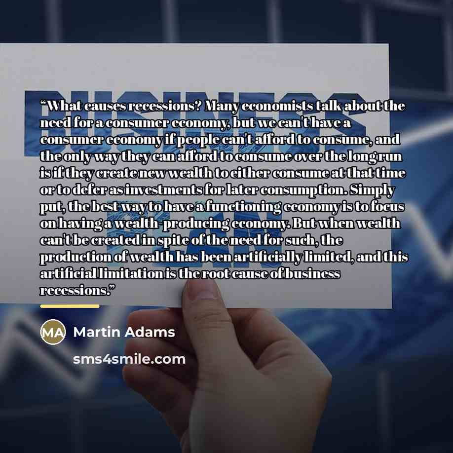“What causes recessions? Many economists talk about the need for a consumer economy, but we can't have a consumer economy if people can't afford to consume, and the only way they can afford to consume over the long run is if they create new wealth to either consume at that time or to defer as…” quote by Martin Adams