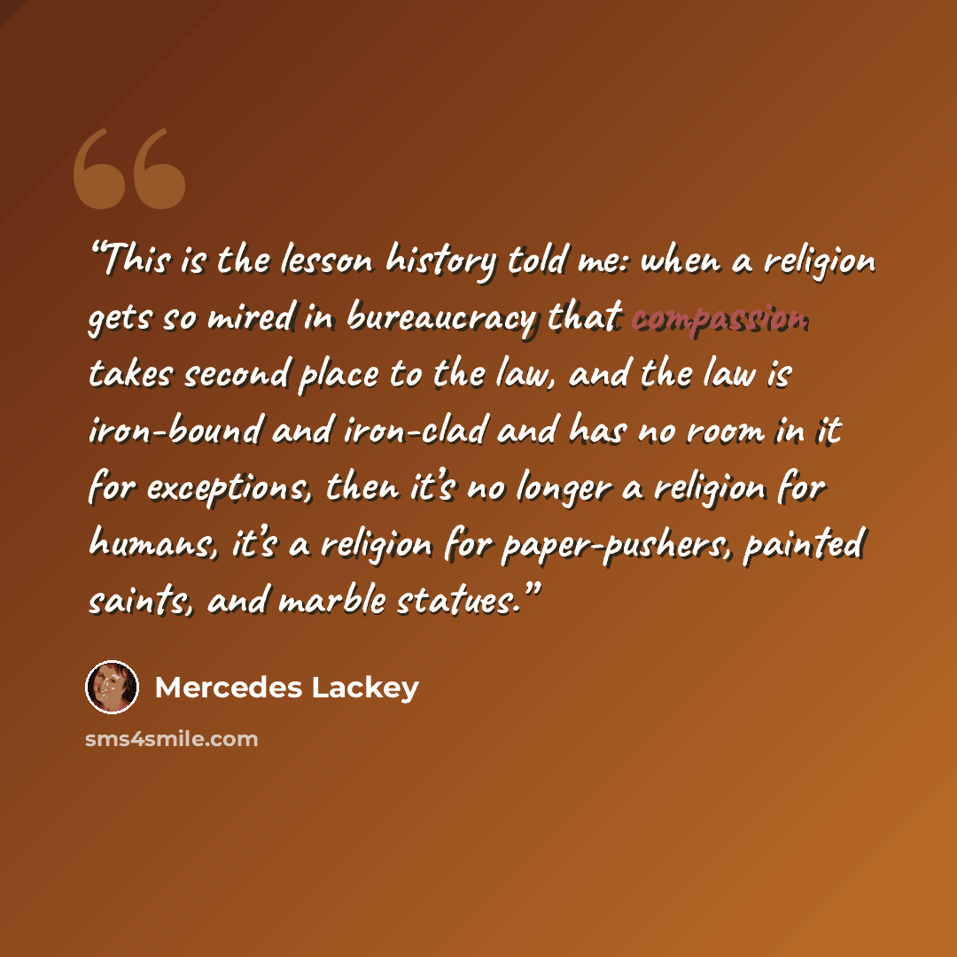 “This is the lesson history told me: when a religion gets so mired in bureaucracy that compassion takes second place to the law, and the law is iron-bound and iron-clad and has no room in it for exceptions, then it’s no longer a religion for humans, it’s a religion for paper-pushers, painted…” quote by Mercedes Lackey