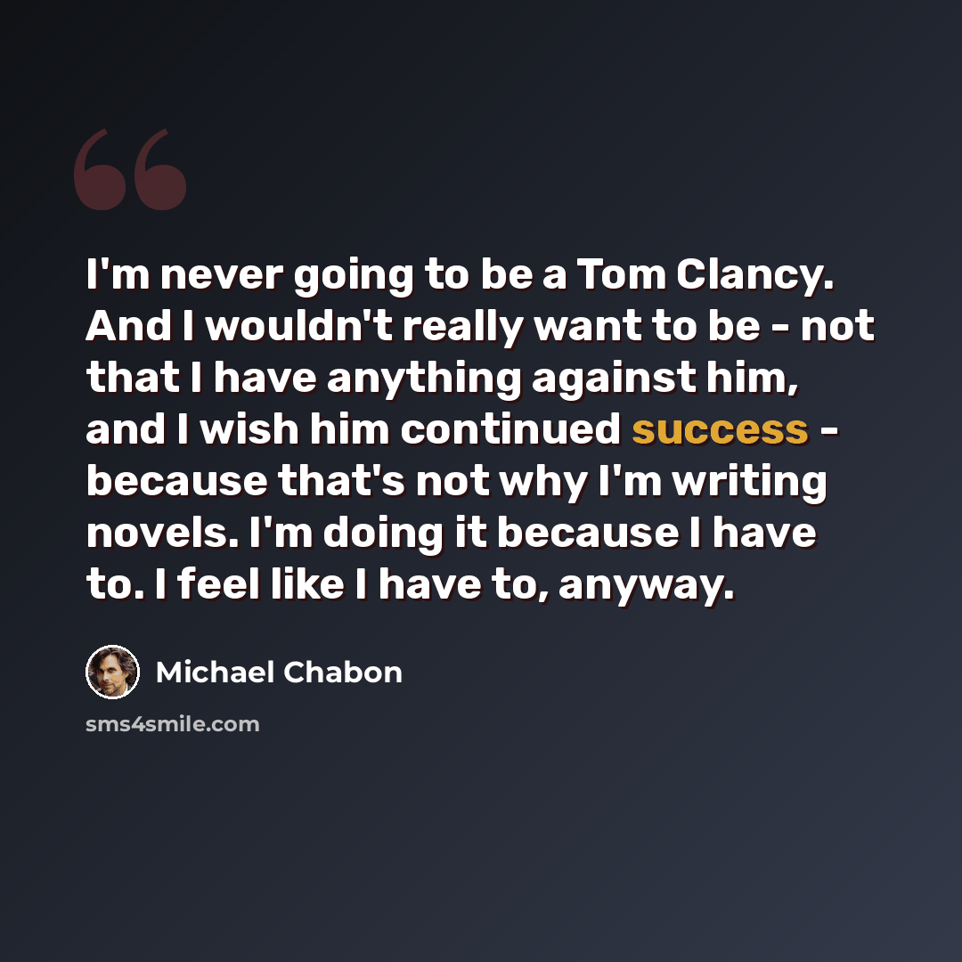 “I'm never going to be a Tom Clancy. And I wouldn't really want to be - not that I have anything against him, and I wish him continued success - because that's not why I'm writing novels. I'm doing it because I have to. I feel like I have to, anyway.” quote by Michael Chabon