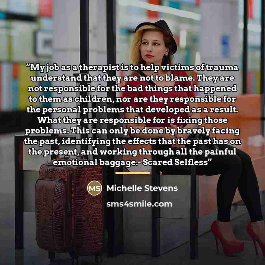 “My job as a therapist is to help victims of trauma understand that they are not to blame. They are not responsible for the bad things that happened to them as children, nor are they responsible for the personal problems that developed as a result. What they are responsible for is fixing those…” quote by Michelle Stevens