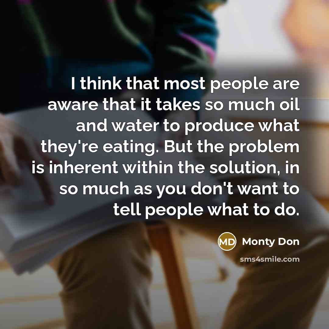 “I think that most people are aware that it takes so much oil and water to produce what they're eating. But the problem is inherent within the solution, in so much as you don't want to tell people what to do.” quote by Monty Don