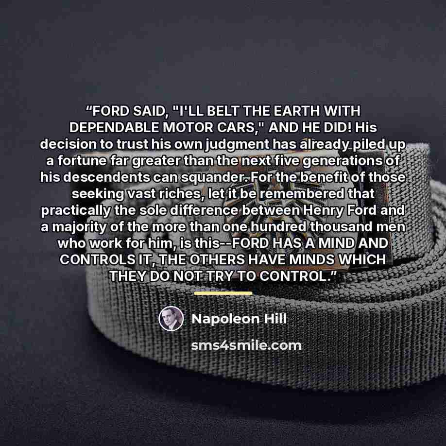 “FORD SAID, "I'LL BELT THE EARTH WITH DEPENDABLE MOTOR CARS," AND HE DID! His decision to trust his own judgment has already piled up a fortune far greater than the next five generations of his descendents can squander. For the benefit of those seeking vast riches, let it be remembered that…” quote by Napoleon Hill