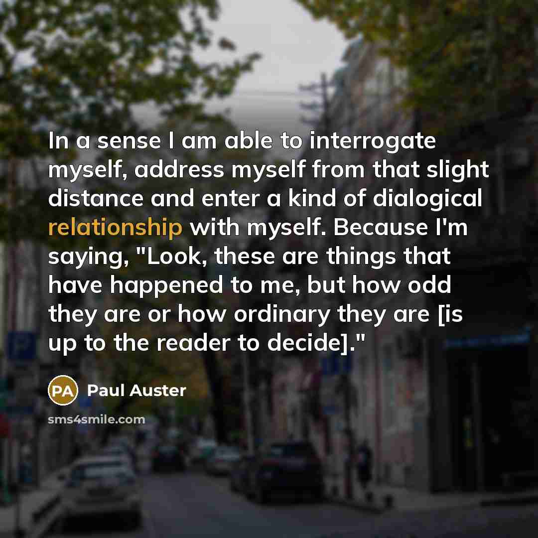 “In a sense I am able to interrogate myself, address myself from that slight distance and enter a kind of dialogical relationship with myself. Because I'm saying, "Look, these are things that have happened to me, but how odd they are or how ordinary they are [is up to the reader to decide]."” quote by Paul Auster