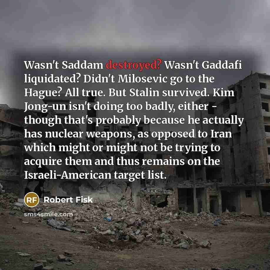 “Wasn't Saddam destroyed? Wasn't Gaddafi liquidated? Didn't Milosevic go to the Hague? All true. But Stalin survived. Kim Jong-un isn't doing too badly, either - though that's probably because he actually has nuclear weapons, as opposed to Iran which might or might not be trying to acquire them and…” quote by Robert Fisk