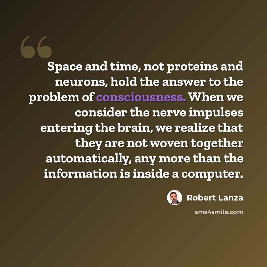 “Space and time, not proteins and neurons, hold the answer to the problem of consciousness. When we consider the nerve impulses entering the brain, we realize that they are not woven together automatically, any more than the information is inside a computer.” quote by Robert Lanza
