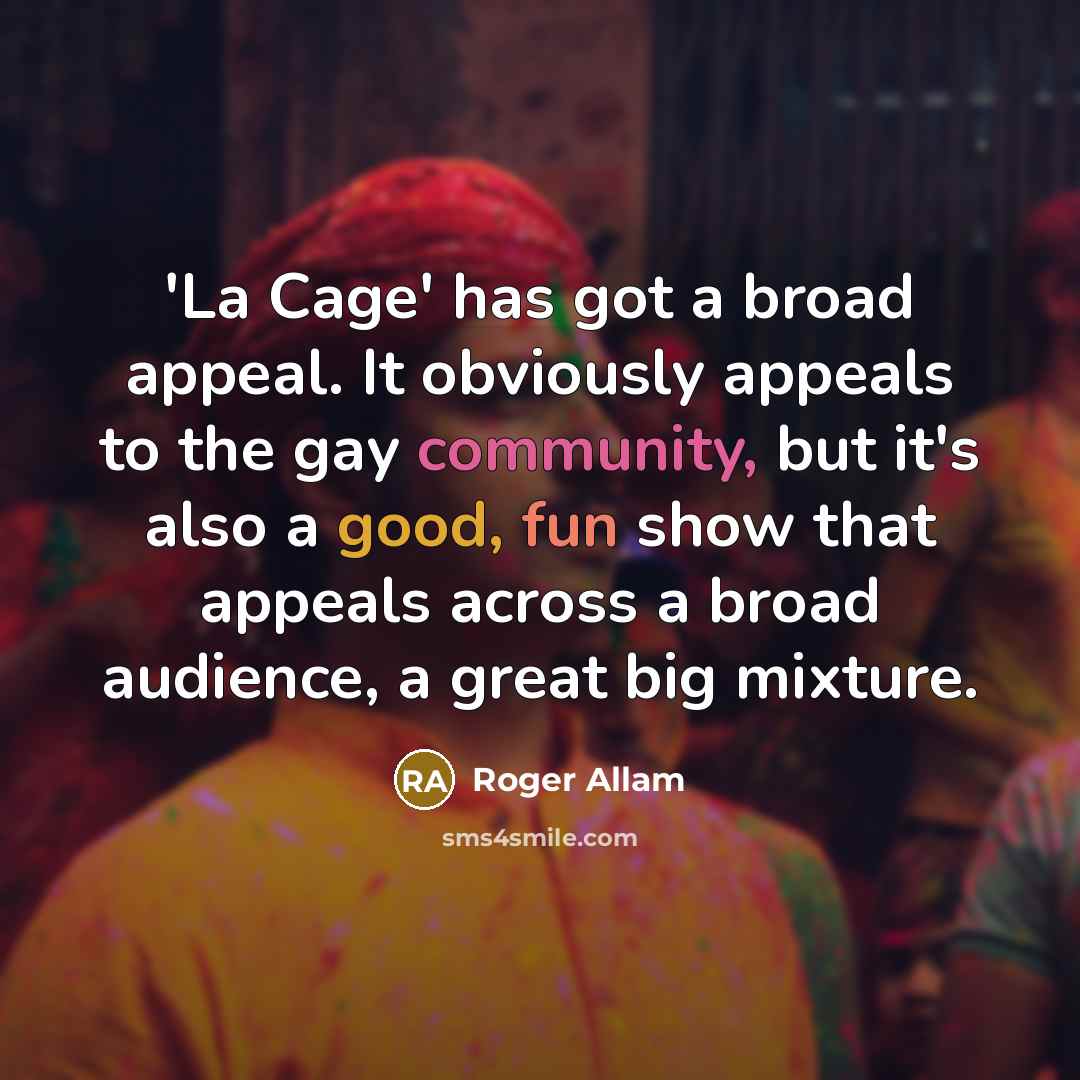 “'La Cage' has got a broad appeal. It obviously appeals to the gay community, but it's also a good, fun show that appeals across a broad audience, a great big mixture.” quote by Roger Allam
