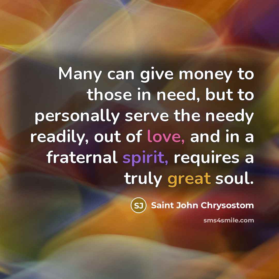 “Many can give money to those in need, but to personally serve the needy readily, out of love, and in a fraternal spirit, requires a truly great soul.” quote by Saint John Chrysostom