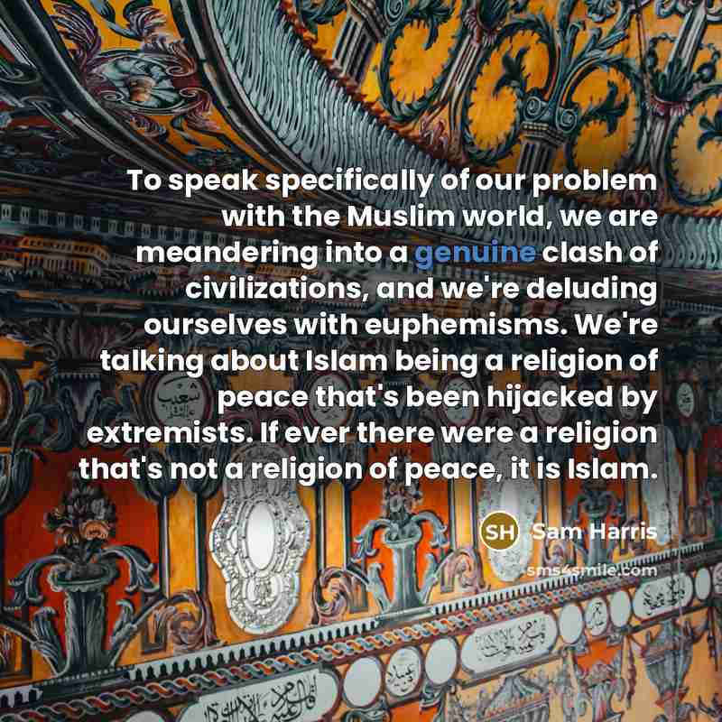 “To speak specifically of our problem with the Muslim world, we are meandering into a genuine clash of civilizations, and we're deluding ourselves with euphemisms. We're talking about Islam being a religion of peace that's been hijacked by extremists. If ever there were a religion that's not a…” quote by Sam Harris