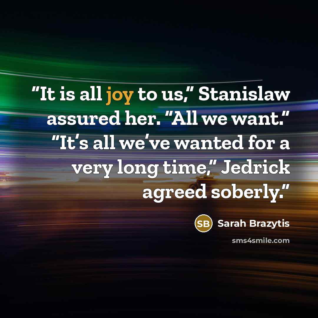 “It is all joy to us,” Stanislaw assured her. “All we want.” “It’s all we’ve wanted for a very long time,” Jedrick agreed soberly.” quote by Sarah Brazytis