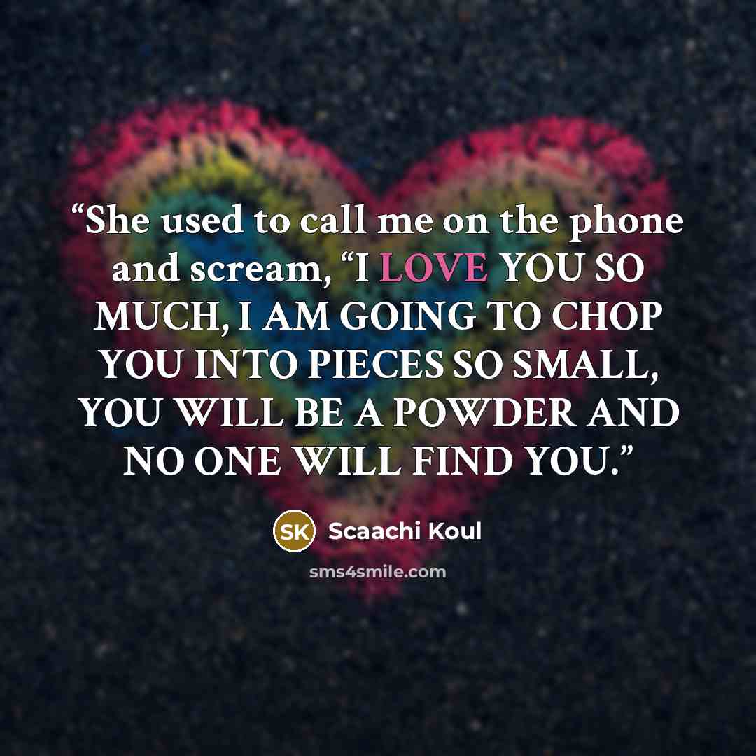 “She used to call me on the phone and scream, “I LOVE YOU SO MUCH, I AM GOING TO CHOP YOU INTO PIECES SO SMALL, YOU WILL BE A POWDER AND NO ONE WILL FIND YOU.” quote by Scaachi Koul