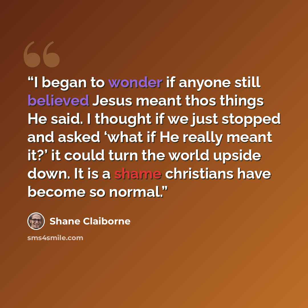 “I began to wonder if anyone still believed Jesus meant thos things He said. I thought if we just stopped and asked ‘what if He really meant it?’ it could turn the world upside down. It is a shame christians have become so normal.” quote by Shane Claiborne
