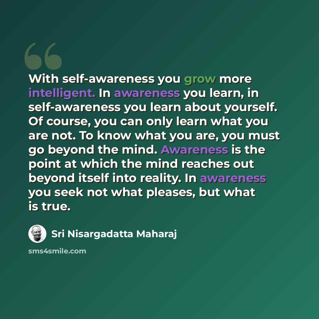 “With self-awareness you grow more intelligent. In awareness you learn, in self-awareness you learn about yourself. Of course, you can only learn what you are not. To know what you are, you must go beyond the mind. Awareness is the point at which the mind reaches out beyond itself into reality. In…” quote by Sri Nisargadatta Maharaj