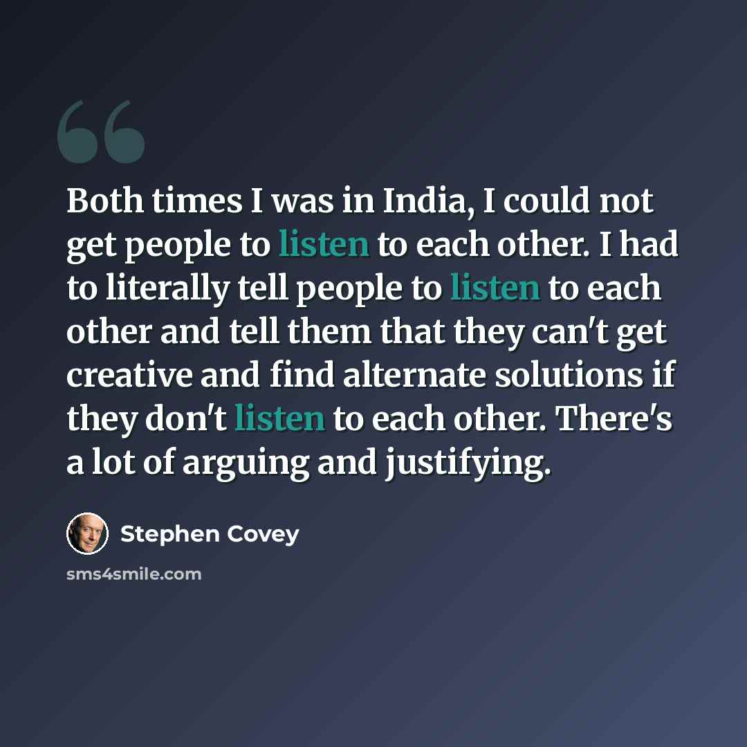 “Both times I was in India, I could not get people to listen to each other. I had to literally tell people to listen to each other and tell them that they can't get creative and find alternate solutions if they don't listen to each other. There's a lot of arguing and justifying.” quote by Stephen Covey